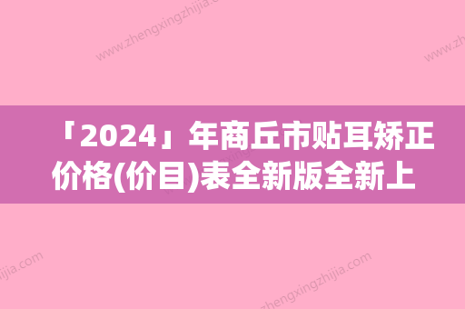 「2024」年商丘市贴耳矫正价格(价目)表全新版全新上线（商丘市贴耳矫正美容费用高不高）