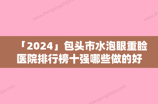 「2024」包头市水泡眼重睑医院排行榜十强哪些做的好-名次前面包头市整形医院