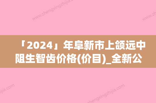 「2024」年阜新市上颌远中阻生智齿价格(价目)_全新公示（阜新市上颌远中阻生智齿花多少钱）