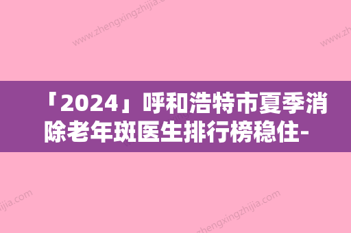 「2024」呼和浩特市夏季消除老年斑医生排行榜稳住-呼和浩特市夏季消除老年斑医生