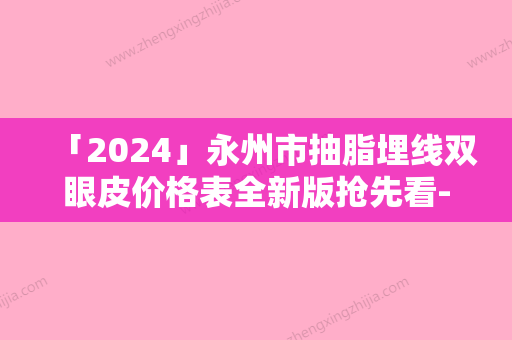 「2024」永州市抽脂埋线双眼皮价格表全新版抢先看-永州市抽脂埋线双眼皮价格行情