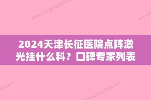 2024天津长征医院点阵激光挂什么科？口碑专家列表+激光祛斑真实果