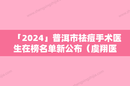 「2024」普洱市祛痘手术医生在榜名单新公布（虞翔医生技术实力值得信赖）