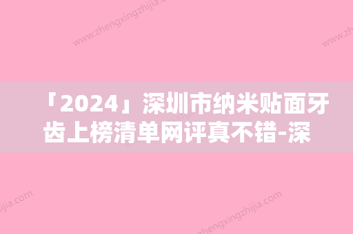 「2024」深圳市纳米贴面牙齿上榜清单网评真不错-深圳市纳米贴面牙齿口腔医生