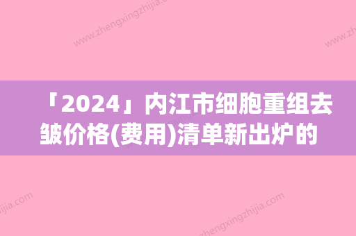 「2024」内江市细胞重组去皱价格(费用)清单新出炉的-内江市细胞重组去皱费用很贵吗