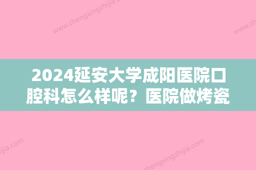 2024延安大学成阳医院口腔科怎么样呢？医院做烤瓷牙靠谱吗？来看看吧！