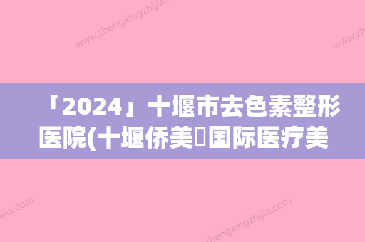 「2024」十堰市去色素整形医院(十堰侨美俫国际医疗美容有正规授权)