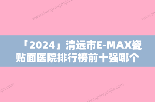 「2024」清远市E-MAX瓷贴面医院排行榜前十强哪个口碑好（清远市E-MAX瓷贴面口腔医院个个特色鲜明）