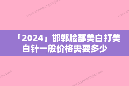 「2024」邯郸脸部美白打美白针一般价格需要多少