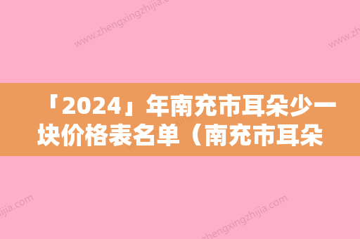 「2024」年南充市耳朵少一块价格表名单（南充市耳朵少一块一次价格多少钱）