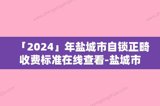 「2024」年盐城市自锁正畸收费标准在线查看-盐城市自锁正畸一次要花多少费用呢