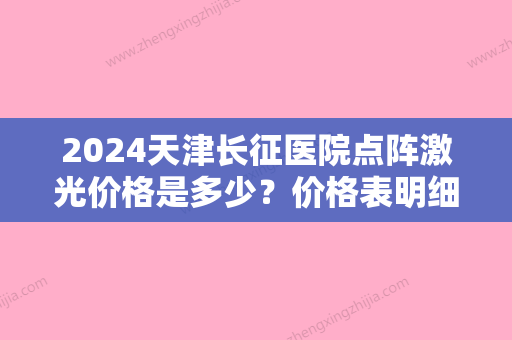 2024天津长征医院点阵激光价格是多少？价格表明细+专家信息+真人案例