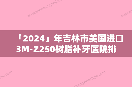 「2024」年吉林市美国进口3M-Z250树脂补牙医院排行榜大牌子资质各方面放心-吉林市美国进口3M-Z250树脂补牙口腔医院