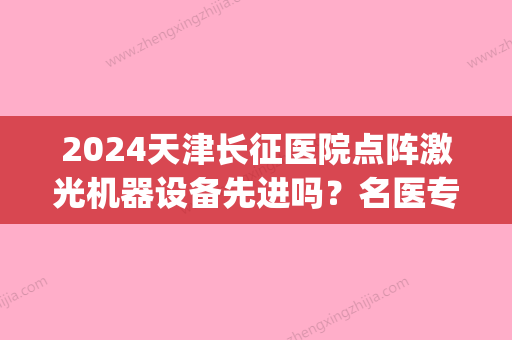 2024天津长征医院点阵激光机器设备先进吗？名医专家汇总|激光祛痣案例