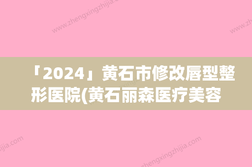 「2024」黄石市修改唇型整形医院(黄石丽森医疗美容同台竞技争高下)