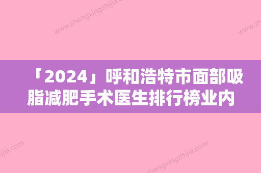 「2024」呼和浩特市面部吸脂减肥手术医生排行榜业内威望高-赵志伟医生比较有名