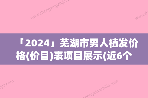 「2024」芜湖市男人植发价格(价目)表项目展示(近6个月均价为：33493元)