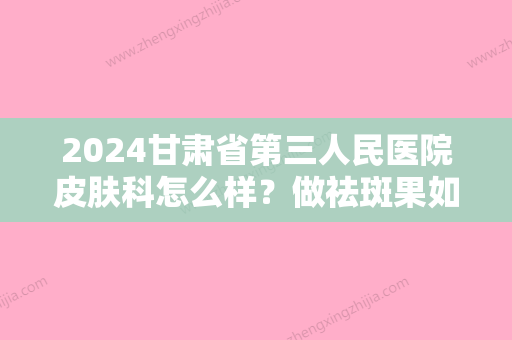 2024甘肃省第三人民医院皮肤科怎么样？做祛斑果如何？内附真人案例分享！