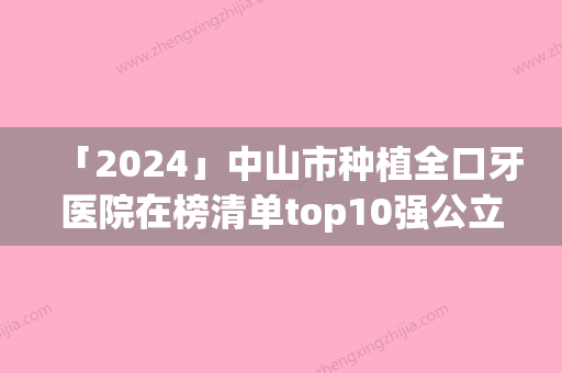 「2024」中山市种植全口牙医院在榜清单top10强公立私立精选（中山市种植全口牙口腔医院人气医生介绍）