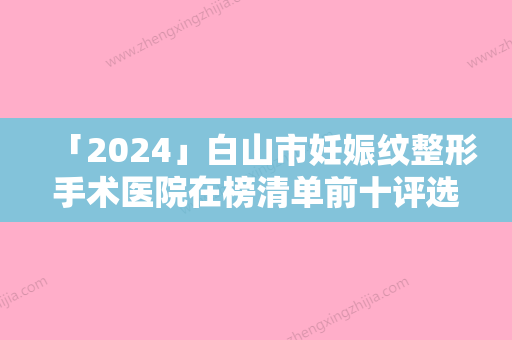 「2024」白山市妊娠纹整形手术医院在榜清单前十评选结果公布（白山市妊娠纹整形手术整形医院）