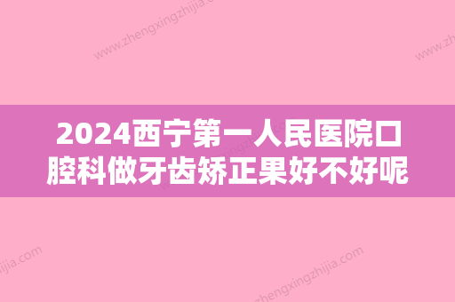 2024西宁第一人民医院口腔科做牙齿矫正果好不好呢？附上真实案例分享！