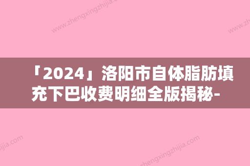 「2024」洛阳市自体脂肪填充下巴收费明细全版揭秘-洛阳市自体脂肪填充下巴价格行情