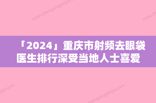 「2024」重庆市射频去眼袋医生排行深受当地人士喜爱-何靳医生口碑反馈好