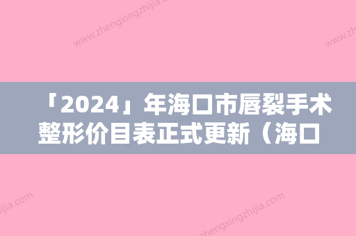 「2024」年海口市唇裂手术整形价目表正式更新（海口市唇裂手术整形手术价格及术后护理方式）