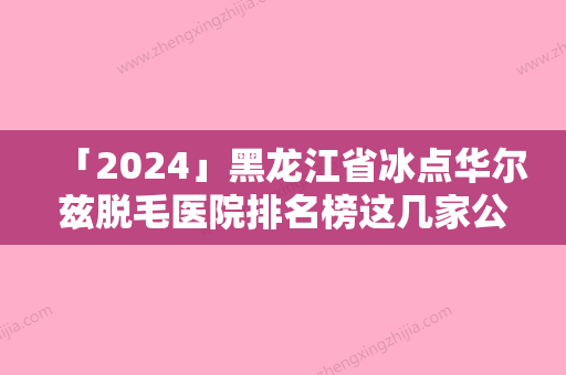 「2024」黑龙江省冰点华尔兹脱毛医院排名榜这几家公立医院尤为有名-黑龙江省冰点华尔兹脱毛整形医院