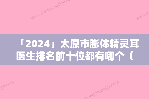 「2024」太原市膨体精灵耳医生排名前十位都有哪个（苏金凤医生比较中意）