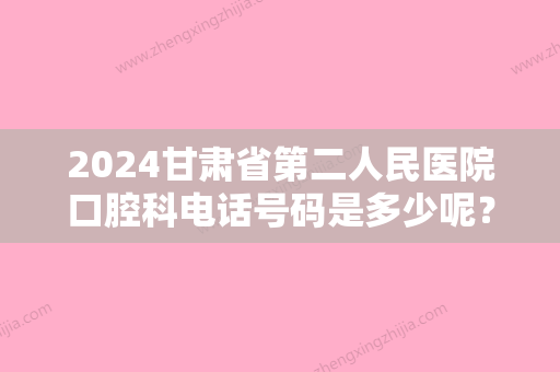 2024甘肃省第二人民医院口腔科电话号码是多少呢？附上医院详细介绍！