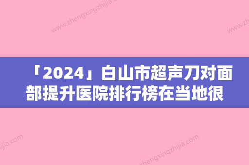 「2024」白山市超声刀对面部提升医院排行榜在当地很有名气与口碑-白山市超声刀对面部提升整形医院