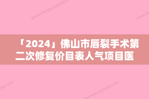 「2024」佛山市唇裂手术第二次修复价目表人气项目医生资料分享-佛山市唇裂手术第二次修复均价为28527元