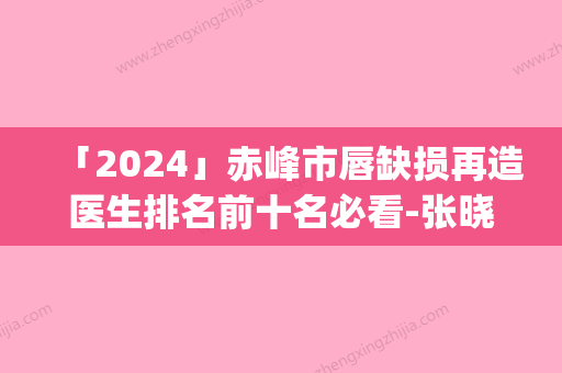 「2024」赤峰市唇缺损再造医生排名前十名必看-张晓刚医生实力值得信赖_价格还特优惠