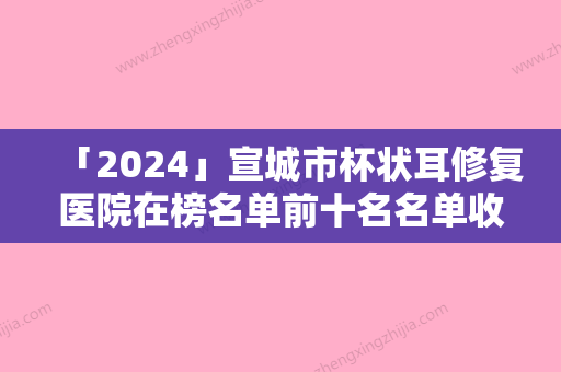 「2024」宣城市杯状耳修复医院在榜名单前十名名单收藏更新（宣城市杯状耳修复整形医院）