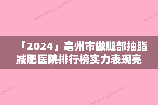 「2024」亳州市做腿部抽脂减肥医院排行榜实力表现亮眼（亳州市做腿部抽脂减肥整形医院）