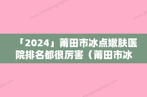 「2024」莆田市冰点嫩肤医院排名都很厉害（莆田市冰点嫩肤整形医院）