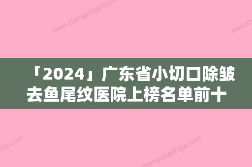 「2024」广东省小切口除皱去鱼尾纹医院上榜名单前十位医美机构诞生-排名排前广东省整形医院