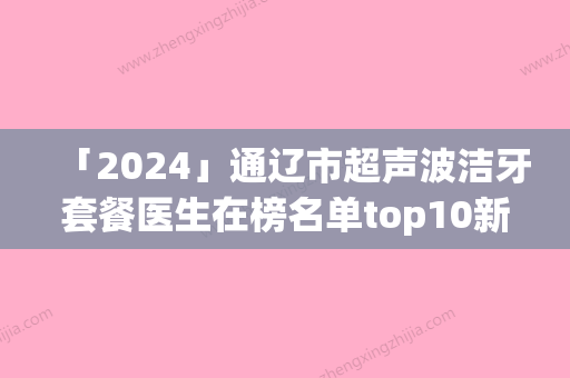 「2024」通辽市超声波洁牙套餐医生在榜名单top10新版宣布-通辽市叶珊口腔医生