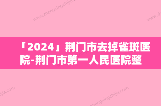 「2024」荆门市去掉雀斑医院-荆门市第一人民医院整形美容中心与荆门市第三人民医院整形美容科各位医生辨识度都比较高