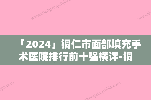 「2024」铜仁市面部填充手术医院排行前十强横评-铜仁天姿梵童医疗美容门诊部口碑实力兼具