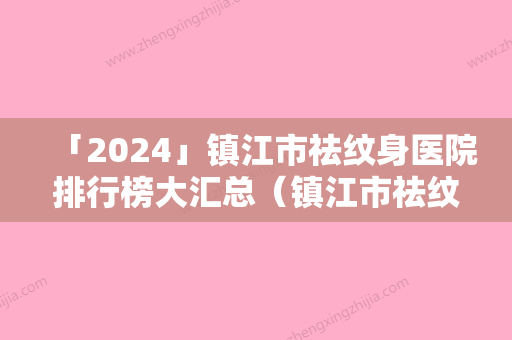 「2024」镇江市祛纹身医院排行榜大汇总（镇江市祛纹身整形医院）