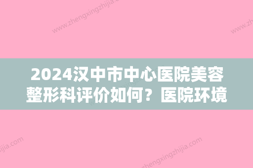 2024汉中市中心医院美容整形科评价如何？医院环境怎么样？手术果好不好