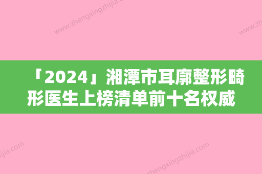 「2024」湘潭市耳廓整形畸形医生上榜清单前十名权威盘点-湘潭市耳廓整形畸形医生