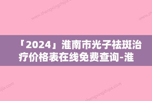 「2024」淮南市光子祛斑治疗价格表在线免费查询-淮南市光子祛斑治疗费用你知道吗