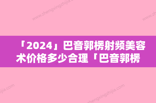 「2024」巴音郭楞射频美容术价格多少合理「巴音郭楞射频美容费用高不高」