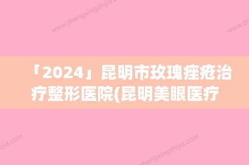 「2024」昆明市玫瑰痤疮治疗整形医院(昆明美眼医疗美容专科诊所实力口碑样样不差)