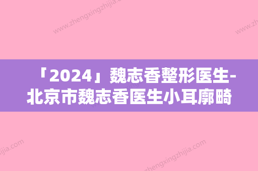 「2024」魏志香整形医生-北京市魏志香医生小耳廓畸形爱美人士信赖之选