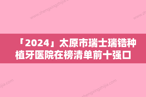 「2024」太原市瑞士瑞锆种植牙医院在榜清单前十强口碑获赞（太原市瑞士瑞锆种植牙口腔医院是当地热门医美）