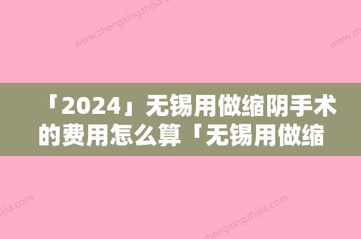 「2024」无锡用做缩阴手术的费用怎么算「无锡用做缩阴手术多少钱一次，有没有副作用」